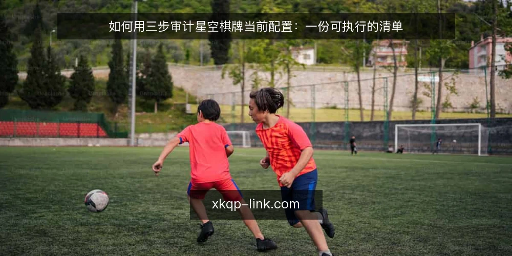 如何用三步审计星空棋牌当前配置:一份可执行的清单 — 为什么现在要做一次星空棋牌配置审计 配图